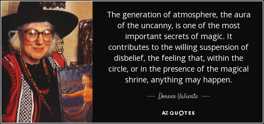 The generation of atmosphere, the aura of the uncanny, is one of the most important secrets of magic. It contributes to the willing suspension of disbelief, the feeling that, within the circle, or in the presence of the magical shrine, anything may happen. - Doreen Valiente