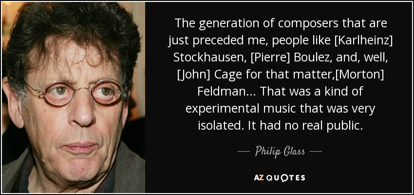 The generation of composers that are just preceded me, people like [Karlheinz] Stockhausen, [Pierre] Boulez, and, well, [John] Cage for that matter,[Morton] Feldman ... That was a kind of experimental music that was very isolated. It had no real public. - Philip Glass