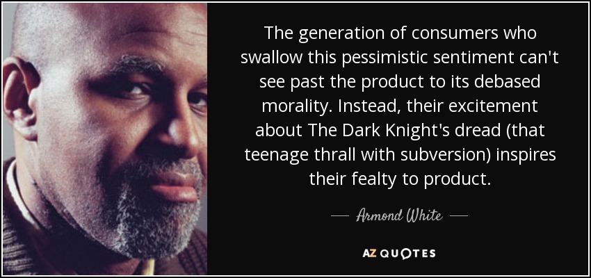 The generation of consumers who swallow this pessimistic sentiment can't see past the product to its debased morality. Instead, their excitement about The Dark Knight's dread (that teenage thrall with subversion) inspires their fealty to product. - Armond White
