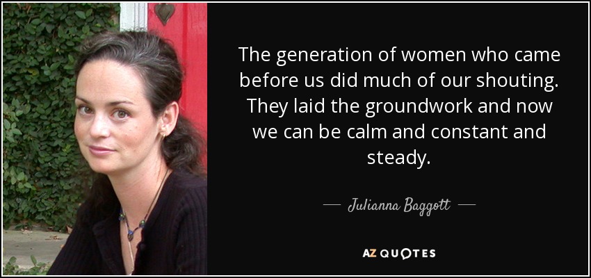 The generation of women who came before us did much of our shouting. They laid the groundwork and now we can be calm and constant and steady. - Julianna Baggott