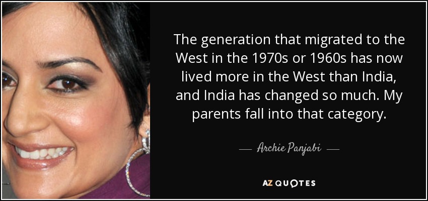 The generation that migrated to the West in the 1970s or 1960s has now lived more in the West than India, and India has changed so much. My parents fall into that category. - Archie Panjabi