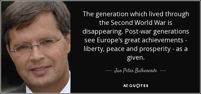 The generation which lived through the Second World War is disappearing. Post-war generations see Europe's great achievements - liberty, peace and prosperity - as a given. - Jan Peter Balkenende