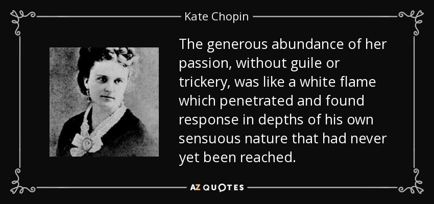 The generous abundance of her passion, without guile or trickery, was like a white flame which penetrated and found response in depths of his own sensuous nature that had never yet been reached. - Kate Chopin