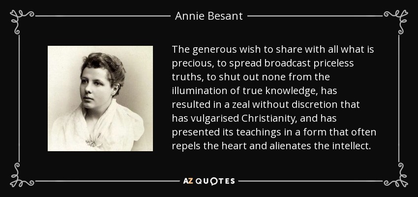 The generous wish to share with all what is precious, to spread broadcast priceless truths, to shut out none from the illumination of true knowledge, has resulted in a zeal without discretion that has vulgarised Christianity, and has presented its teachings in a form that often repels the heart and alienates the intellect. - Annie Besant