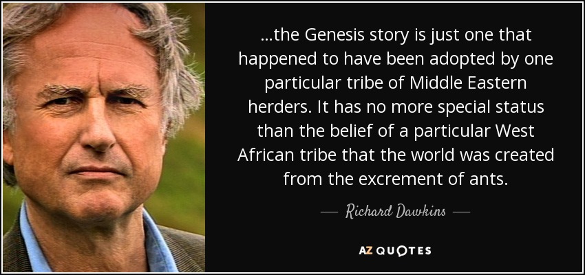…the Genesis story is just one that happened to have been adopted by one particular tribe of Middle Eastern herders. It has no more special status than the belief of a particular West African tribe that the world was created from the excrement of ants. - Richard Dawkins
