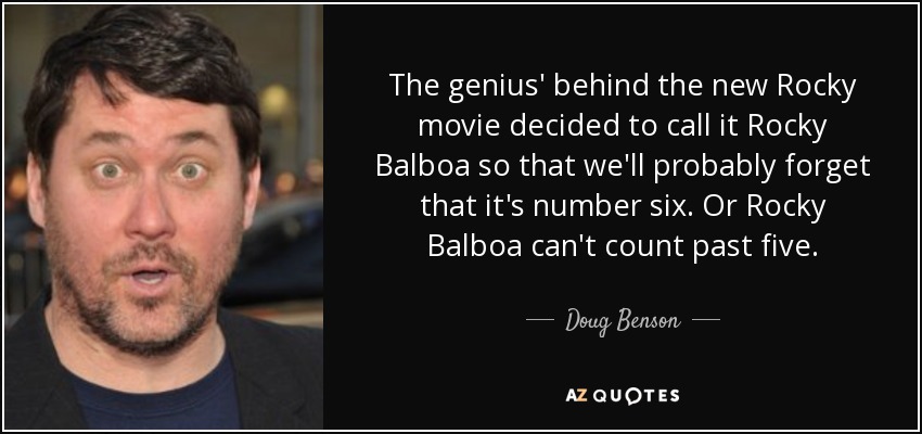The genius' behind the new Rocky movie decided to call it Rocky Balboa so that we'll probably forget that it's number six. Or Rocky Balboa can't count past five. - Doug Benson