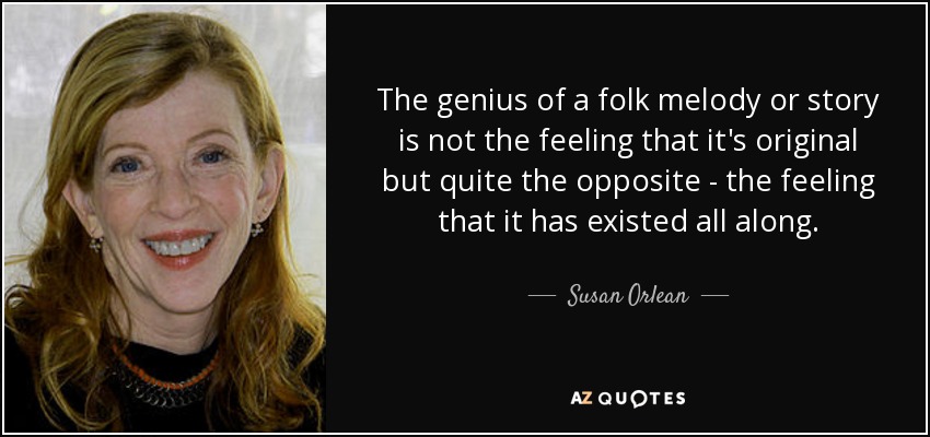 The genius of a folk melody or story is not the feeling that it's original but quite the opposite - the feeling that it has existed all along. - Susan Orlean