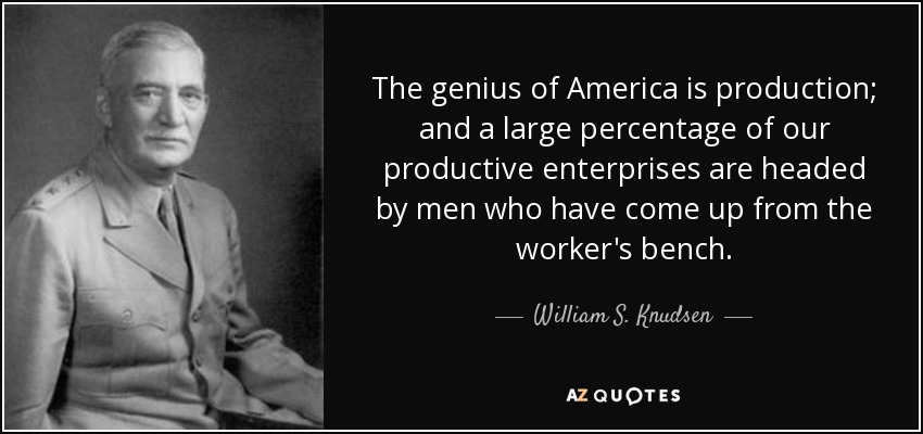 The genius of America is production; and a large percentage of our productive enterprises are headed by men who have come up from the worker's bench. - William S. Knudsen
