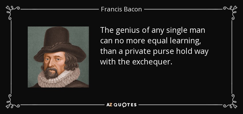 The genius of any single man can no more equal learning, than a private purse hold way with the exchequer. - Francis Bacon
