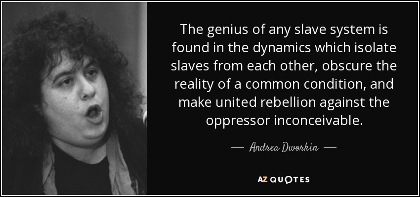 The genius of any slave system is found in the dynamics which isolate slaves from each other, obscure the reality of a common condition, and make united rebellion against the oppressor inconceivable. - Andrea Dworkin