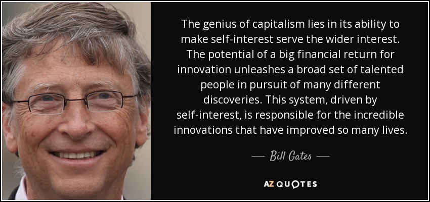 The genius of capitalism lies in its ability to make self-interest serve the wider interest. The potential of a big financial return for innovation unleashes a broad set of talented people in pursuit of many different discoveries. This system, driven by self-interest, is responsible for the incredible innovations that have improved so many lives. - Bill Gates
