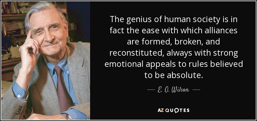 The genius of human society is in fact the ease with which alliances are formed, broken, and reconstituted, always with strong emotional appeals to rules believed to be absolute. - E. O. Wilson