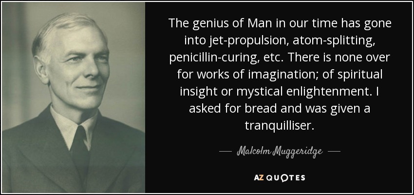 The genius of Man in our time has gone into jet-propulsion, atom-splitting, penicillin-curing, etc. There is none over for works of imagination; of spiritual insight or mystical enlightenment. I asked for bread and was given a tranquilliser. - Malcolm Muggeridge
