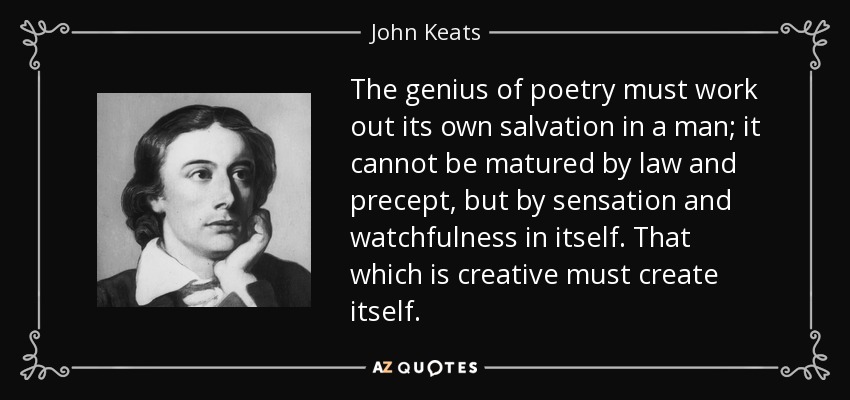 The genius of poetry must work out its own salvation in a man; it cannot be matured by law and precept, but by sensation and watchfulness in itself. That which is creative must create itself. - John Keats