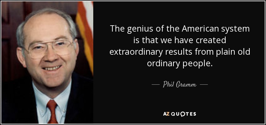 The genius of the American system is that we have created extraordinary results from plain old ordinary people. - Phil Gramm