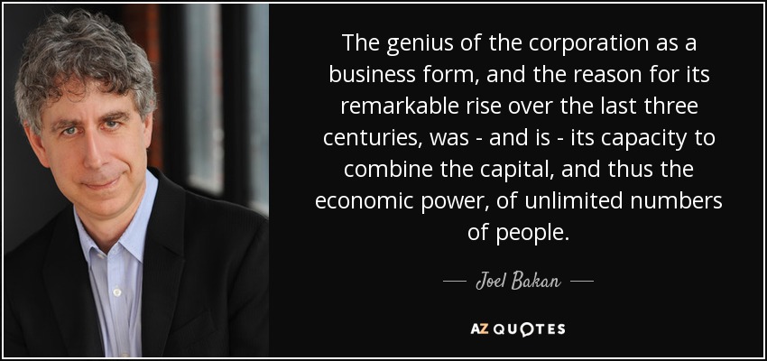 The genius of the corporation as a business form, and the reason for its remarkable rise over the last three centuries , was - and is - its capacity to combine the capital, and thus the economic power, of unlimited numbers of people. - Joel Bakan