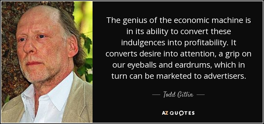 The genius of the economic machine is in its ability to convert these indulgences into profitability. It converts desire into attention, a grip on our eyeballs and eardrums, which in turn can be marketed to advertisers. - Todd Gitlin