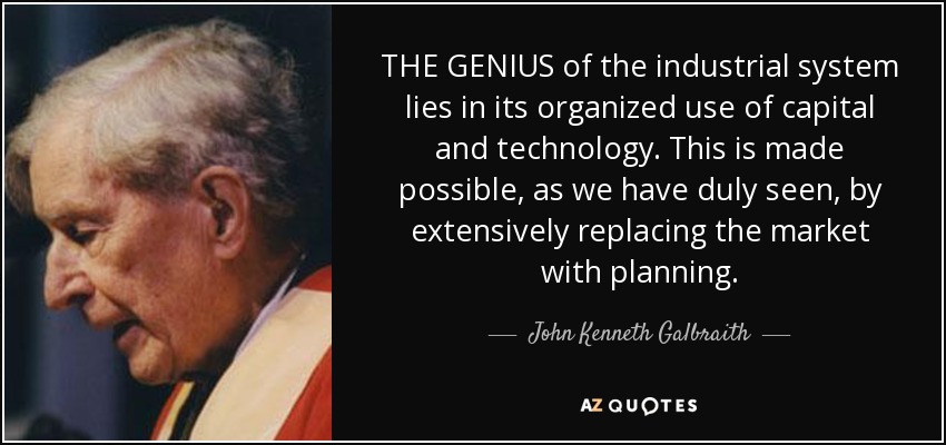 THE GENIUS of the industrial system lies in its organized use of capital and technology. This is made possible, as we have duly seen, by extensively replacing the market with planning. - John Kenneth Galbraith