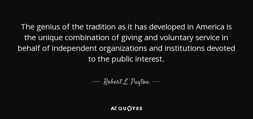 The genius of the tradition as it has developed in America is the unique combination of giving and voluntary service in behalf of independent organizations and institutions devoted to the public interest. - Robert L. Payton