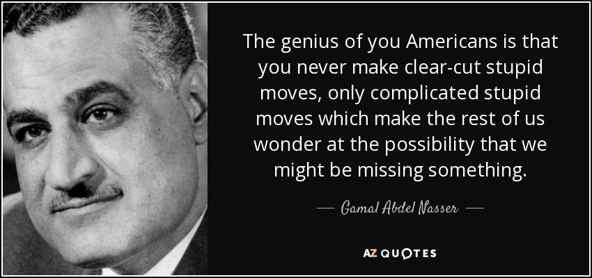 The genius of you Americans is that you never make clear-cut stupid moves, only complicated stupid moves which make the rest of us wonder at the possibility that we might be missing something. - Gamal Abdel Nasser