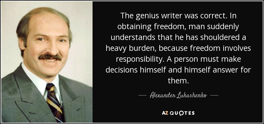 The genius writer was correct. In obtaining freedom, man suddenly understands that he has shouldered a heavy burden, because freedom involves responsibility. A person must make decisions himself and himself answer for them. - Alexander Lukashenko
