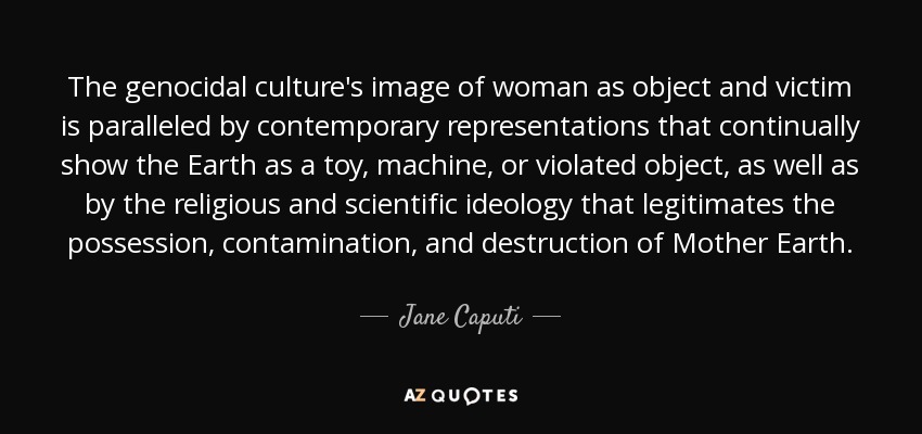The genocidal culture's image of woman as object and victim is paralleled by contemporary representations that continually show the Earth as a toy, machine, or violated object, as well as by the religious and scientific ideology that legitimates the possession, contamination, and destruction of Mother Earth. - Jane Caputi