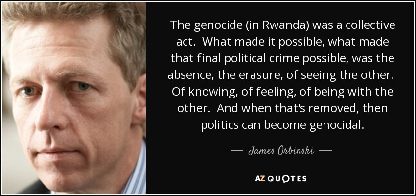 The genocide (in Rwanda) was a collective act. What made it possible, what made that final political crime possible, was the absence, the erasure, of seeing the other. Of knowing, of feeling, of being with the other. And when that's removed, then politics can become genocidal. - James Orbinski