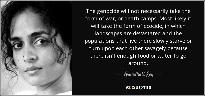 The genocide will not necessarily take the form of war, or death camps. Most likely it will take the form of ecocide, in which landscapes are devastated and the populations that live there slowly starve or turn upon each other savagely because there isn't enough food or water to go around. - Arundhati Roy