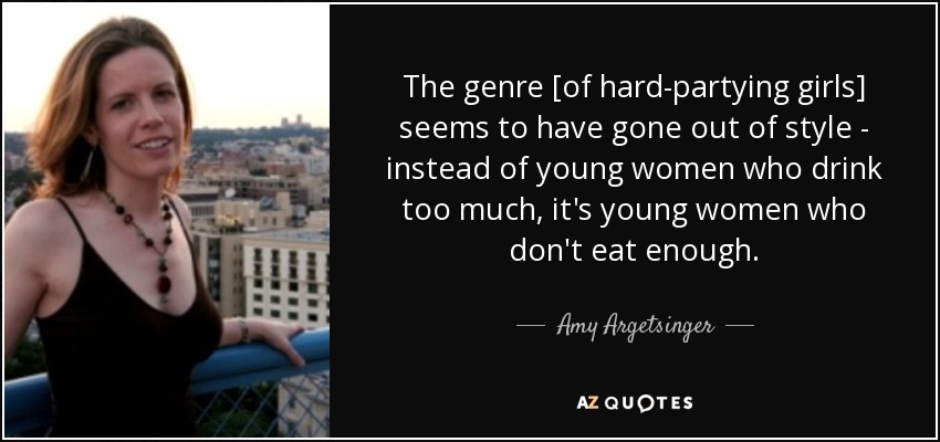 The genre [of hard-partying girls] seems to have gone out of style - instead of young women who drink too much, it's young women who don't eat enough. - Amy Argetsinger