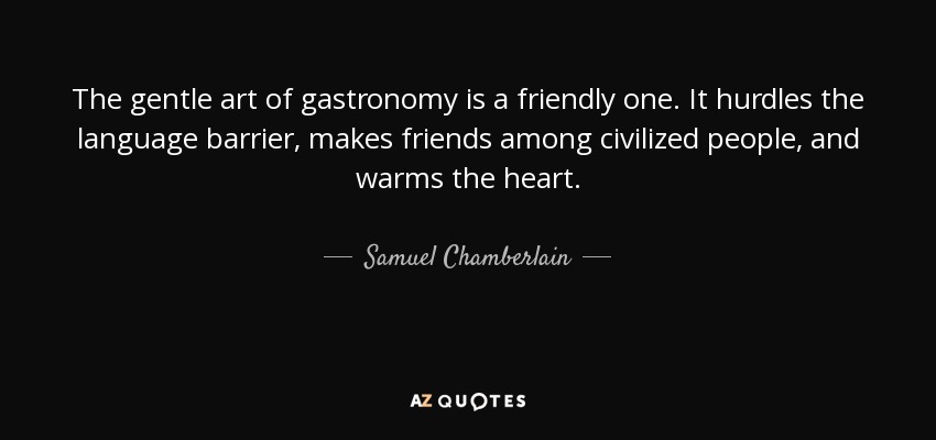 The gentle art of gastronomy is a friendly one. It hurdles the language barrier, makes friends among civilized people, and warms the heart. - Samuel Chamberlain