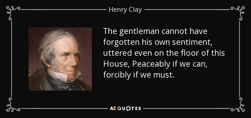 The gentleman cannot have forgotten his own sentiment, uttered even on the floor of this House, Peaceably if we can, forcibly if we must. - Henry Clay