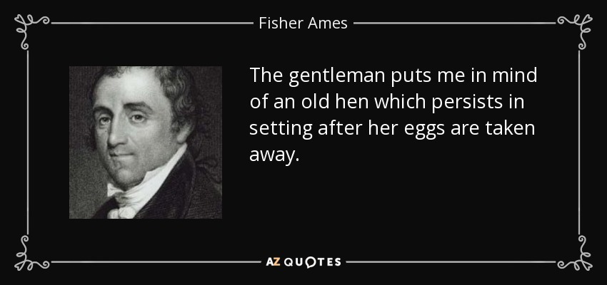 The gentleman puts me in mind of an old hen which persists in setting after her eggs are taken away. - Fisher Ames