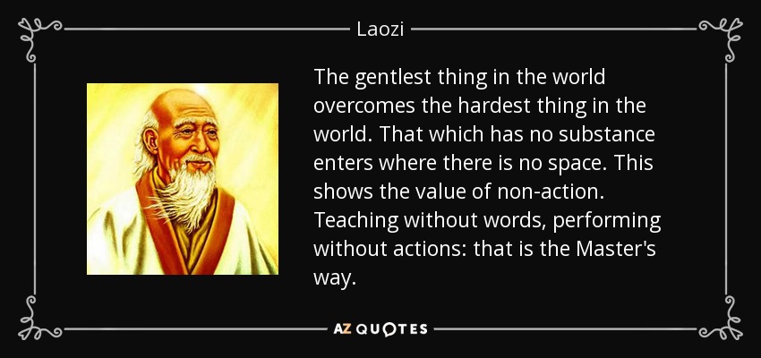 The gentlest thing in the world overcomes the hardest thing in the world. That which has no substance enters where there is no space. This shows the value of non-action. Teaching without words, performing without actions: that is the Master's way. - Laozi