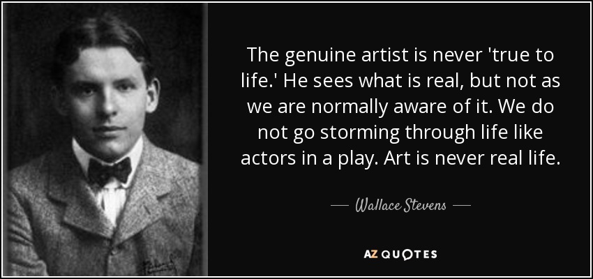 The genuine artist is never 'true to life.' He sees what is real, but not as we are normally aware of it. We do not go storming through life like actors in a play. Art is never real life. - Wallace Stevens