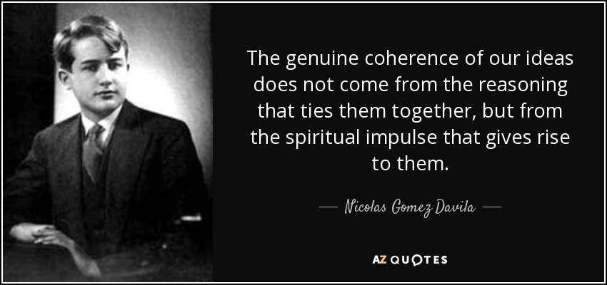 The genuine coherence of our ideas does not come from the reasoning that ties them together, but from the spiritual impulse that gives rise to them. - Nicolas Gomez Davila