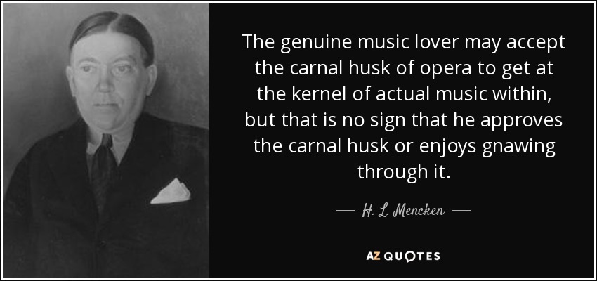 The genuine music lover may accept the carnal husk of opera to get at the kernel of actual music within, but that is no sign that he approves the carnal husk or enjoys gnawing through it. - H. L. Mencken