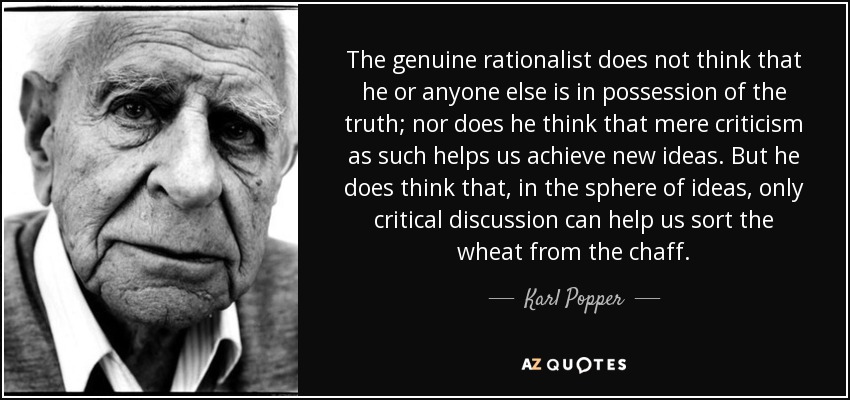 The genuine rationalist does not think that he or anyone else is in possession of the truth; nor does he think that mere criticism as such helps us achieve new ideas. But he does think that, in the sphere of ideas, only critical discussion can help us sort the wheat from the chaff. - Karl Popper