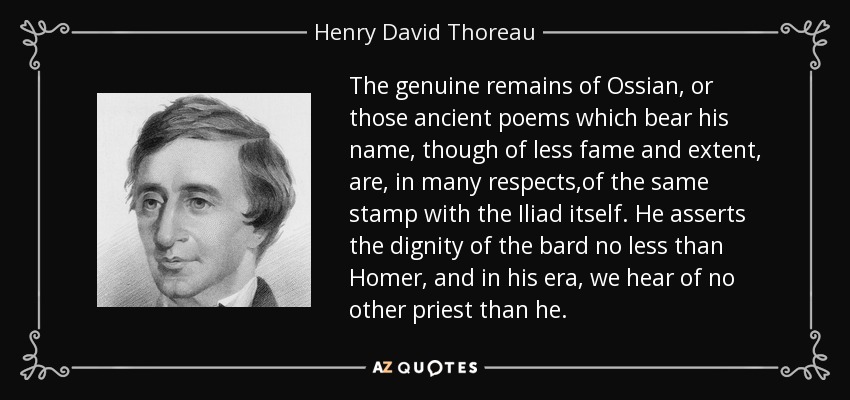 The genuine remains of Ossian, or those ancient poems which bear his name, though of less fame and extent, are, in many respects,of the same stamp with the Iliad itself. He asserts the dignity of the bard no less than Homer, and in his era, we hear of no other priest than he. - Henry David Thoreau