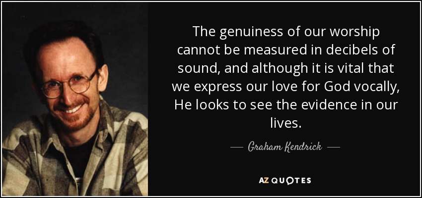 The genuiness of our worship cannot be measured in decibels of sound, and although it is vital that we express our love for God vocally, He looks to see the evidence in our lives. - Graham Kendrick