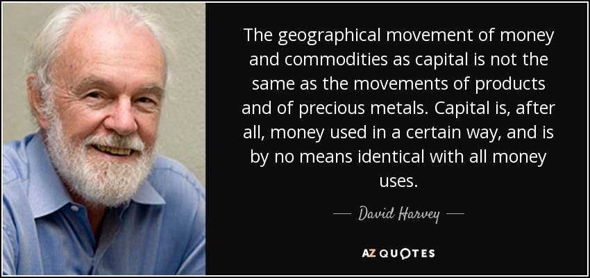 The geographical movement of money and commodities as capital is not the same as the movements of products and of precious metals. Capital is, after all, money used in a certain way, and is by no means identical with all money uses. - David Harvey