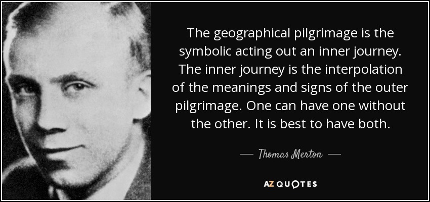 The geographical pilgrimage is the symbolic acting out an inner journey. The inner journey is the interpolation of the meanings and signs of the outer pilgrimage. One can have one without the other. It is best to have both. - Thomas Merton