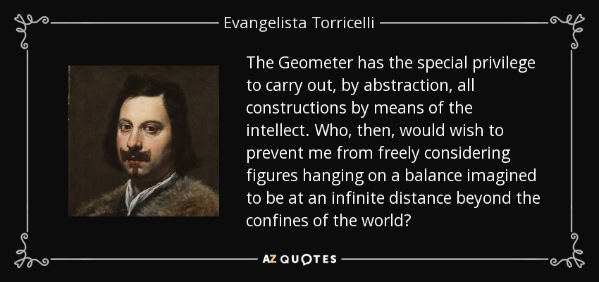 The Geometer has the special privilege to carry out, by abstraction, all constructions by means of the intellect. Who, then, would wish to prevent me from freely considering figures hanging on a balance imagined to be at an infinite distance beyond the confines of the world? - Evangelista Torricelli
