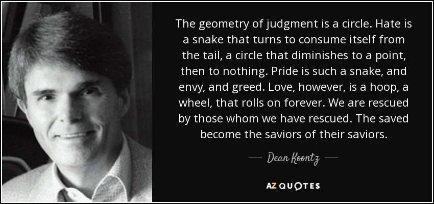 The geometry of judgment is a circle. Hate is a snake that turns to consume itself from the tail, a circle that diminishes to a point, then to nothing. Pride is such a snake, and envy, and greed. Love, however, is a hoop, a wheel, that rolls on forever. We are rescued by those whom we have rescued. The saved become the saviors of their saviors. - Dean Koontz