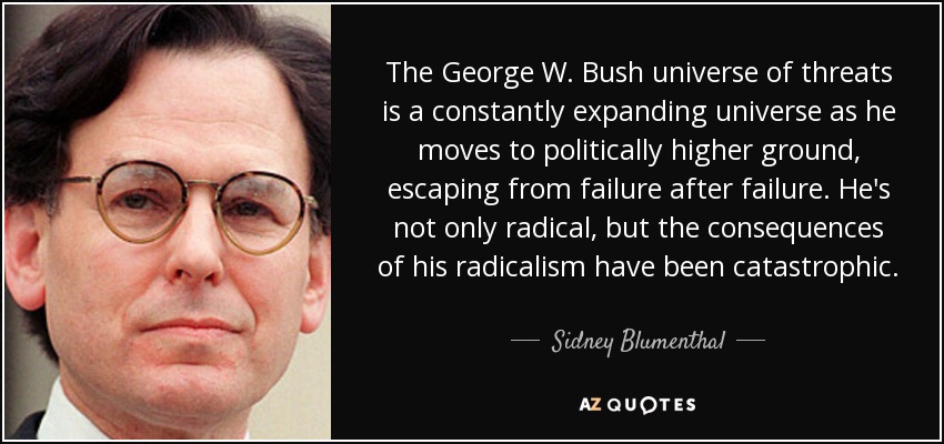 The George W. Bush universe of threats is a constantly expanding universe as he moves to politically higher ground, escaping from failure after failure. He's not only radical, but the consequences of his radicalism have been catastrophic. - Sidney Blumenthal