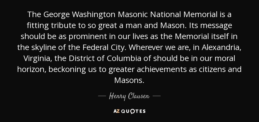 The George Washington Masonic National Memorial is a fitting tribute to so great a man and Mason. Its message should be as prominent in our lives as the Memorial itself in the skyline of the Federal City. Wherever we are, in Alexandria, Virginia, the District of Columbia of should be in our moral horizon, beckoning us to greater achievements as citizens and Masons. - Henry Clausen