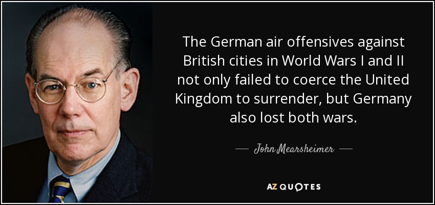 The German air offensives against British cities in World Wars I and II not only failed to coerce the United Kingdom to surrender, but Germany also lost both wars. - John Mearsheimer