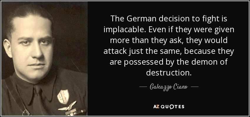 The German decision to fight is implacable. Even if they were given more than they ask, they would attack just the same, because they are possessed by the demon of destruction. - Galeazzo Ciano