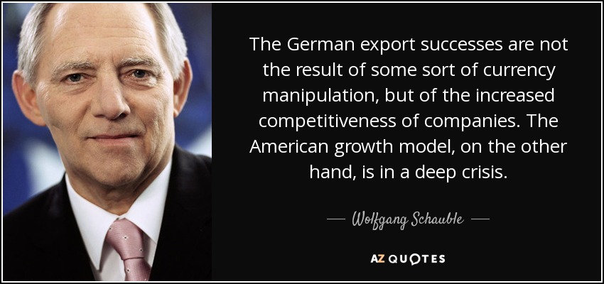 The German export successes are not the result of some sort of currency manipulation, but of the increased competitiveness of companies. The American growth model, on the other hand, is in a deep crisis. - Wolfgang Schauble