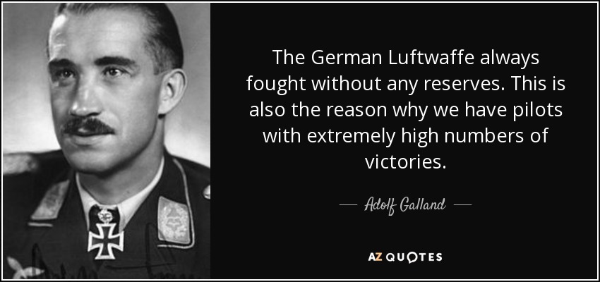 The German Luftwaffe always fought without any reserves. This is also the reason why we have pilots with extremely high numbers of victories. - Adolf Galland