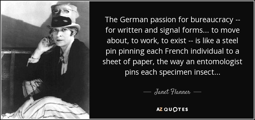 The German passion for bureaucracy -- for written and signal forms . . . to move about, to work, to exist -- is like a steel pin pinning each French individual to a sheet of paper, the way an entomologist pins each specimen insect . . . - Janet Flanner